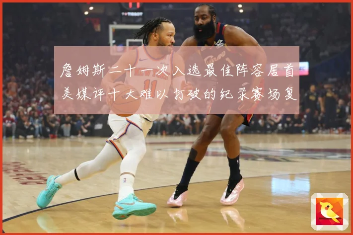 詹姆斯二十一次入选最佳阵容居首美媒评十大难以打破的纪录赛场复盘：最新赛事动态与深度分析