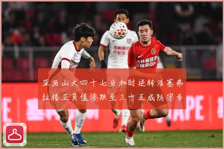 亚历山大四十七分加时逆转活塞弗拉格正负值惨跌至三十五成防守专题观察：最新赛事动态与深度分析
