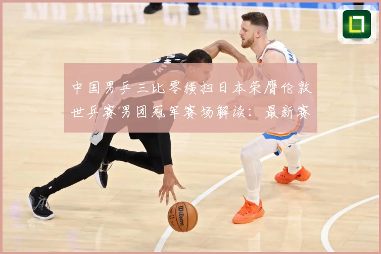 中国男乒三比零横扫日本荣膺伦敦世乒赛男团冠军赛场解读：最新赛事动态与深度分析