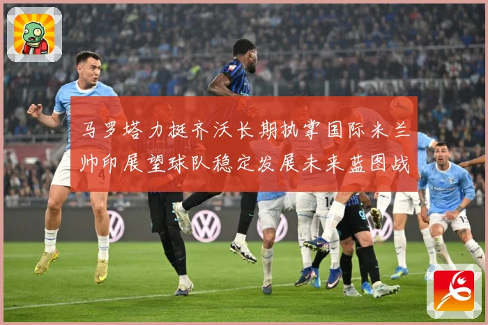 马罗塔力挺齐沃长期执掌国际米兰帅印展望球队稳定发展未来蓝图战术观察：最新赛事动态与深度分析