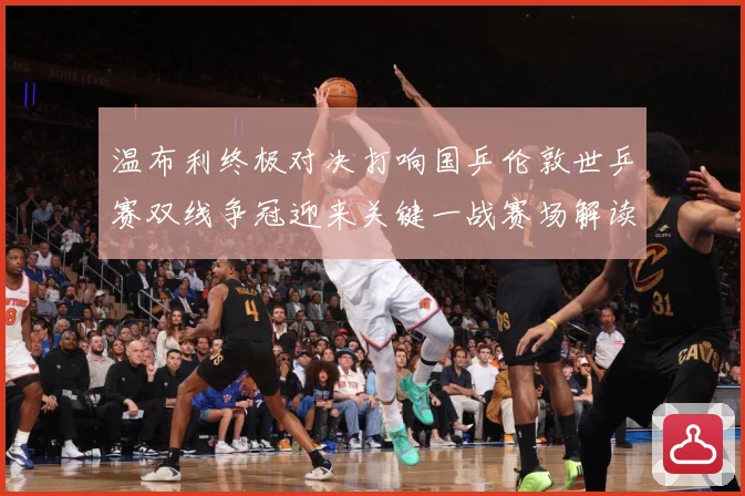 温布利终极对决打响国乒伦敦世乒赛双线争冠迎来关键一战赛场解读：最新赛事动态与深度分析