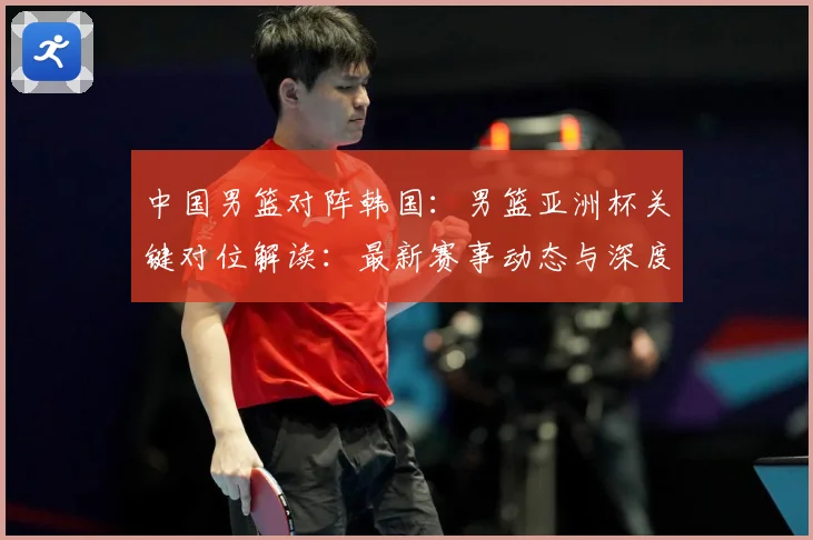 中国男篮对阵韩国：男篮亚洲杯关键对位解读：最新赛事动态与深度分析