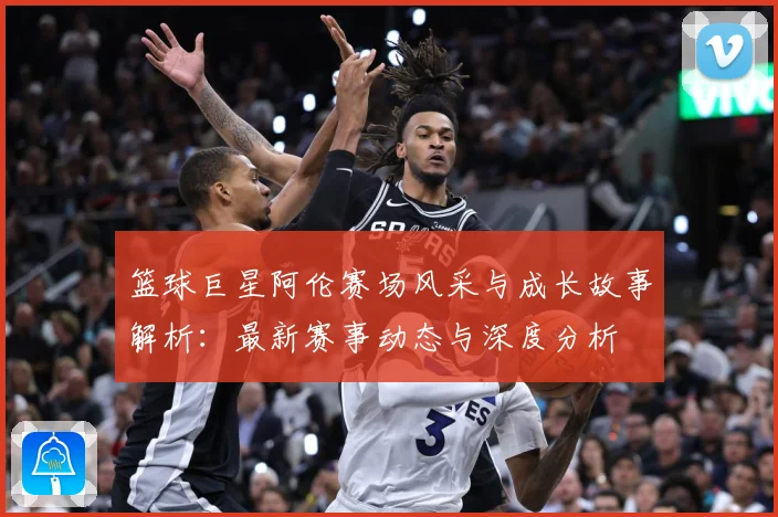 篮球巨星阿伦赛场风采与成长故事解析：最新赛事动态与深度分析