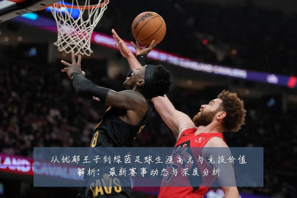 从忧郁王子到绿茵足球生涯高光与竞技价值解析：最新赛事动态与深度分析