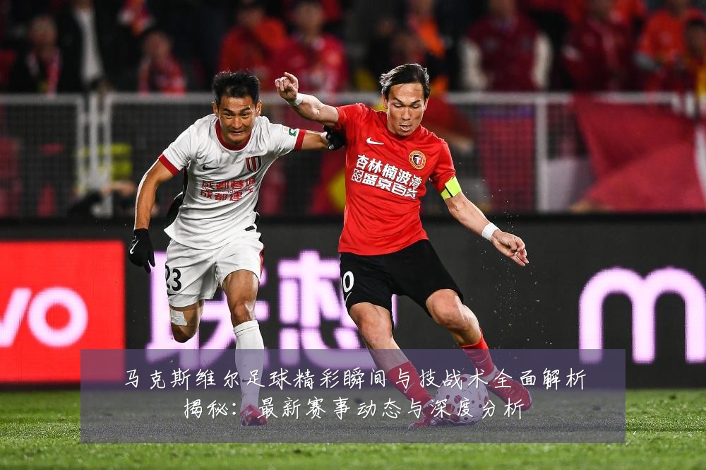 马克斯维尔足球精彩瞬间与技战术全面解析揭秘：最新赛事动态与深度分析