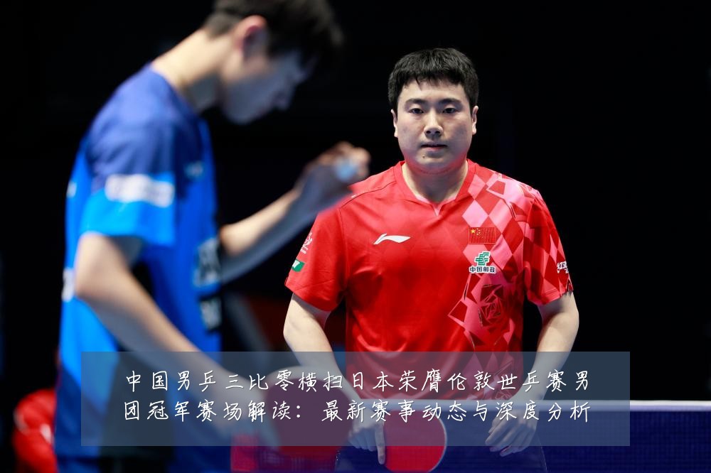 中国男乒三比零横扫日本荣膺伦敦世乒赛男团冠军赛场解读：最新赛事动态与深度分析